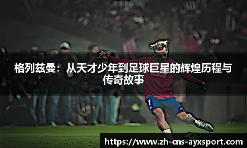 格列兹曼：从天才少年到足球巨星的辉煌历程与传奇故事